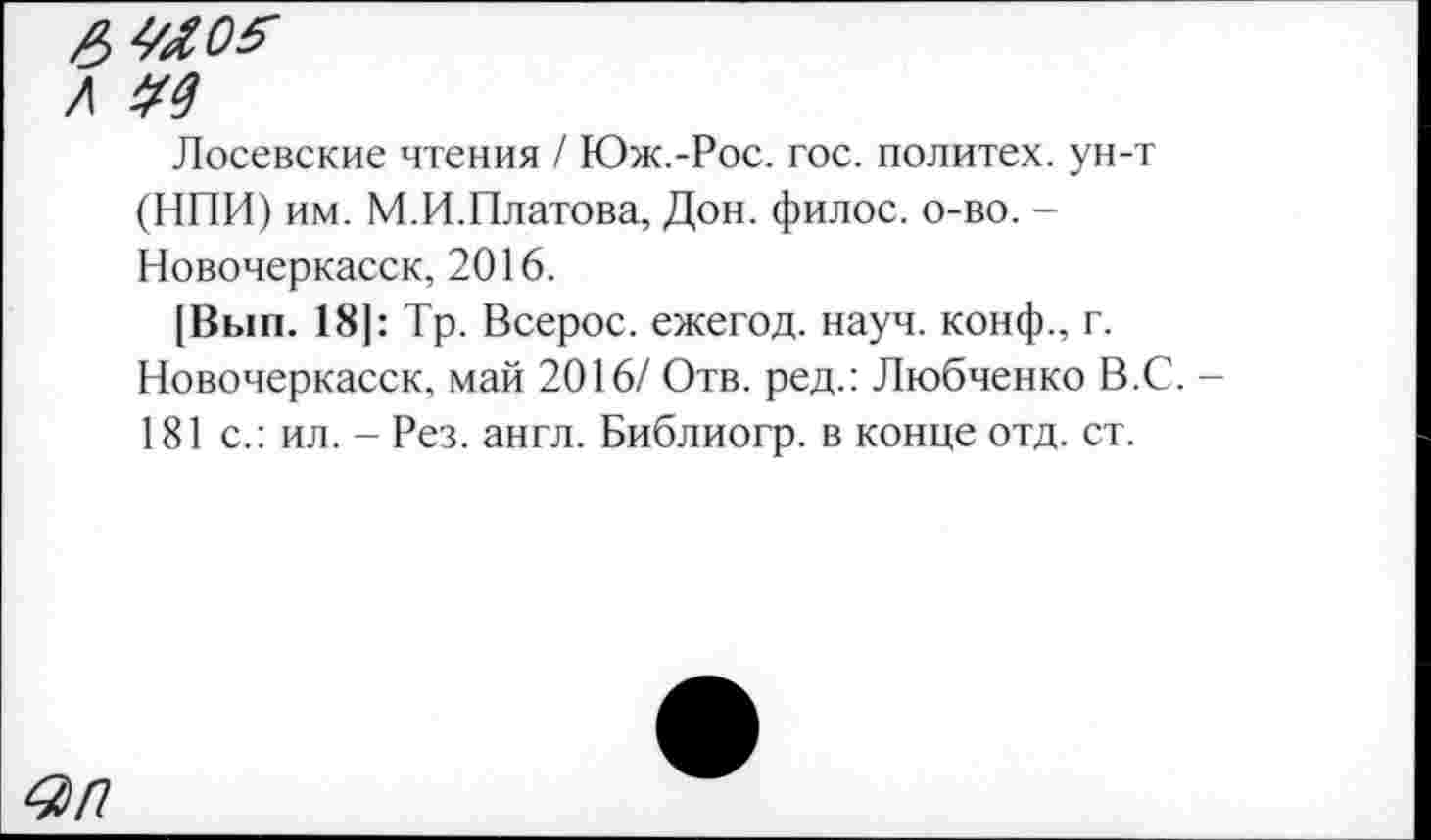 ﻿Лосевские чтения / Юж.-Рос. гос. политех, ун-т (НПИ) им. М.И.Платова, Дон. филос. о-во. -Новочеркасск, 2016.
[Вып. 18|: Тр. Всерос. ежегод. науч, конф., г. Новочеркасск, май 2016/ Отв. ред.: Любченко В.С. -181 с.: ил. - Рез. англ. Библиогр. в конце отд. ст.